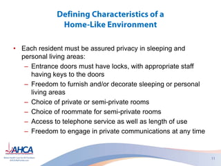 • Each resident must be assured privacy in sleeping and
personal living areas:
– Entrance doors must have locks, with appropriate staff
having keys to the doors
– Freedom to furnish and/or decorate sleeping or personal
living areas
– Choice of private or semi-private rooms
– Choice of roommate for semi-private rooms
– Access to telephone service as well as length of use
– Freedom to engage in private communications at any time
 