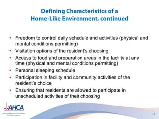 • Freedom to control daily schedule and activities (physical and
mental conditions permitting)
• Visitation options of the resident’s choosing
• Access to food and preparation areas in the facility at any
time (physical and mental conditions permitting)
• Personal sleeping schedule
• Participation in facility and community activities of the
resident’s choice
• Ensuring that residents are allowed to participate in
unscheduled activities of their choosing
 