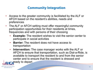 • Access to the greater community is facilitated by the ALF or
AFCH based on the resident’s abilities, needs and
preferences
• The ALF or AFCH setting must offer meaningful community
participation opportunities for their residents at times,
frequencies and with persons of their choosing
• Example: The resident wishes to visit the senior center to
participate in social activities
• Barrier: The resident does not have access to
transportation
• Intervention: The case manager works with the ALF or
AFCH to ensure that transportation, such as Dial-a-Ride, is
available to transport the resident to and from the senior
center and to ensure that the resident is dressed and
ready to depart
 