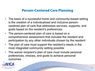 • The basis of a successful home and community-based setting
is the creation of a individualized and inclusive person-
centered plan of care that addresses services, supports, and
goals based on the resident’s preferences
• The person-centered plan of care is based on a
comprehensive assessment that includes the resident and
participation by any other individuals chosen by the resident
• The plan of care must support the resident’s needs in the
most integrated community setting possible
• The waiver recipient’s plan of care must include personal
preferences, choices, and goals to achieve personal
outcomes
 