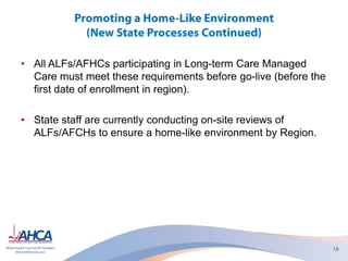 • All ALFs/AFHCs participating in Long-term Care Managed
Care must meet these requirements before go-live (before the
first date of enrollment in region).
• State staff are currently conducting on-site reviews of
ALFs/AFCHs to ensure a home-like environment by Region.
 