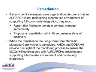 • If at any point a managed care organization discovers that an
ALF/AFCH is not maintaining a home-like environment or
supporting full community integration, they must:
• Report that finding to the state contract manager
immediately
• Propose a remediation within three business days of
discovery
• When the transition to the Long-Term Care Medicaid
Managed Care waiver is completed, AHCA and DOEA will
provide oversight of the monitoring process to ensure the
MCOs will contract only with ALFs/AFCHs providing and
supporting a home-like environment and community
integration.
 