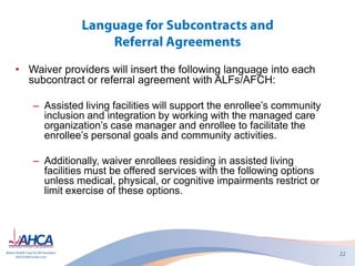 • Waiver providers will insert the following language into each
subcontract or referral agreement with ALFs/AFCH:
– Assisted living facilities will support the enrollee’s community
inclusion and integration by working with the managed care
organization’s case manager and enrollee to facilitate the
enrollee’s personal goals and community activities.
– Additionally, waiver enrollees residing in assisted living
facilities must be offered services with the following options
unless medical, physical, or cognitive impairments restrict or
limit exercise of these options.
 