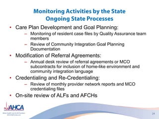 • Care Plan Development and Goal Planning:
– Monitoring of resident case files by Quality Assurance team
members
– Review of Community Integration Goal Planning
Documentation
• Modification of Referral Agreements:
– Annual desk review of referral agreements or MCO
subcontracts for inclusion of home-like environment and
community integration language
• Credentialing and Re-Credentialing:
– Review of monthly provider network reports and MCO
credentialing files
• On-site review of ALFs and AFCHs
 