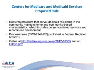 • Requires providers that serve Medicaid recipients in the
community maintain home and community-based
characteristics, which includes person-centered services and
a home-like environment
• Proposed rule [CMS-2249-P2] published in Federal Register
5/3/2012
• Online at http://federalregister.gov/a/2012-10385 and on
FDsys.gov
 