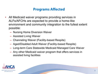 • All Medicaid waiver programs providing services in
ALFs/AFCHs are expected to provide a home-like
environment and community integration to the fullest extent
possible:
– Nursing Home Diversion Waiver
– Assisted Living Waiver
– Channeling Waiver (Facility-based Respite)
– Aged/Disabled Adult Waiver (Facility-based Respite)
– Long-term Care Statewide Medicaid Managed Care Waiver
– Any other Medicaid waiver program that offers services in
assisted living facilities
 