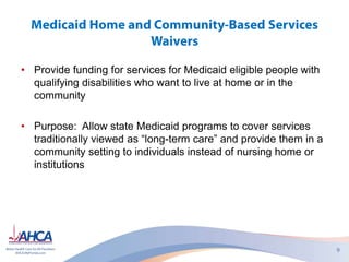 • Provide funding for services for Medicaid eligible people with
qualifying disabilities who want to live at home or in the
community
• Purpose: Allow state Medicaid programs to cover services
traditionally viewed as “long-term care” and provide them in a
community setting to individuals instead of nursing home or
institutions
 