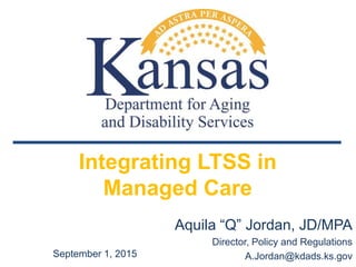 Integrating LTSS in
Managed Care
Aquila “Q” Jordan, JD/MPA
Director, Policy and Regulations
A.Jordan@kdads.ks.govSeptember 1, 2015
 