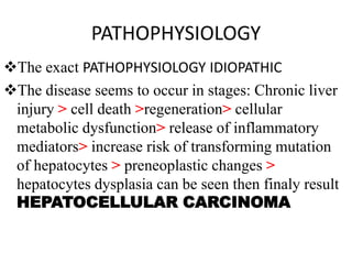 PATHOPHYSIOLOGY
The exact PATHOPHYSIOLOGY IDIOPATHIC
The disease seems to occur in stages: Chronic liver
injury > cell death >regeneration> cellular
metabolic dysfunction> release of inflammatory
mediators> increase risk of transforming mutation
of hepatocytes > preneoplastic changes >
hepatocytes dysplasia can be seen then finaly result
HEPATOCELLULAR CARCINOMA
 