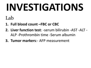 INVESTIGATIONS
Lab
1. Full blood count –FBC or CBC
2. Liver function test: -serum bilirubin -AST -ALT -
ALP -Prothrombin time -Serum albumin
3. Tumor markers:- AFP measurement
 
