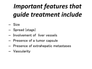 Important features that
guide treatment include
– Size
– Spread (stage)
– Involvement of liver vessels
– Presence of a tumor capsule
– Presence of extrahepatic metastases
– Vascularity
 