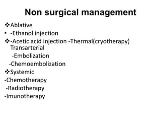 Non surgical management
Ablative
• -Ethanol injection
-Acetic acid injection -Thermal(cryotherapy)
Transarterial
-Embolization
-Chemoembolization
Systemic
-Chemotherapy
-Radiotherapy
-Imunotherapy
 