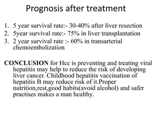 Prognosis after treatment
1. 5 year survival rate:- 30-40% after liver resection
2. 5year survival rate:- 75% in liver transplantation
3. 2 year survival rate :- 60% in transarterial
chemoembolization
CONCLUSION for Hcc is preventing and treating viral
hepatitis may help to reduce the risk of developing
liver cancer. Childhood hepatitis vaccination of
hepatitis B may reduce risk of it.Proper
nutrition,rest,good habits(avoid alcohol) and safer
practises makes a man healthy.
 