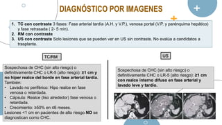 DIAGNÓSTICO POR IMAGENES
1. TC con contraste 3 fases: Fase arterial tardía (A.H. y V.P.), venosa portal (V.P. y parénquima hepático)
y fase retrasada ( 2- 5 min).
2. RM con contraste
3. US con contraste Solo lesiones que se pueden ver en US sin contraste. No evalúa a candidatos a
trasplante.
TC/RM US
Sospechosa de CHC (sin alto riesgo) o
definitivamente CHC o LR-5 (alto riesgo): ≥1 cm y
no hiper realce del borde en fase arterial tardía.
También:
• Lavado no periférico: Hipo realce en fase
venosa o retardada.
• Cápsula: Realce (liso alrededor) fase venosa o
retardada.
• Crecimiento: ≥50% en ≤6 meses.
Lesiones <1 cm en pacientes de alto riesgo NO se
diagnostican como CHC.
Sospechosa de CHC (sin alto riesgo) o
definitivamente CHC o LR-5 (alto riesgo): ≥1 cm
con realce interno difuso en fase arterial y
lavado leve y tardío.
 