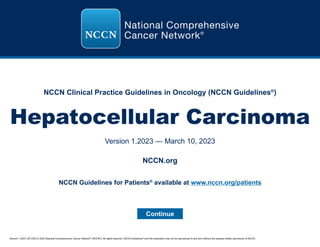 Version 1.2023, 03/10/23 © 2023 National Comprehensive Cancer Network®
(NCCN®
), All rights reserved. NCCN Guidelines®
and this illustration may not be reproduced in any form without the express written permission of NCCN.
NCCN Clinical Practice Guidelines in Oncology (NCCN Guidelines®
)
Hepatocellular Carcinoma
Version 1.2023 — March 10, 2023
Continue
NCCN.org
NCCN Guidelines for Patients®
available at www.nccn.org/patients
 