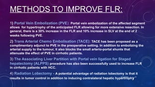METHODS TO IMPROVE FLR:
1) Portal Vein Embolization (PVE): Portal vein embolization of the affected segment
allows for hypertrophy of the anticipated FLR allowing for more extensive resection. In
general, there is a 30% increase in the FLR and 10% increase in SLV at the end of 2
weeks following PVE.
2) Trans Arterial Chemo Embolisation (TACE): TACE has been proposed as a
complimentary adjunct to PVE in the preoperative setting. In addition to embolizing the
arterial supply to the tumour, it also blocks the small arterio-portal shunts that
attenuate the effect of PVE in cirrhotic patients.
3) The Associating Liver Partition with Portal vein ligation for Staged
hepatectomy (ALPPS) procedure has also been successfully used to increase FLR
in cirrhotic patients with HCC.
4) Radiation Lobectomy - A potential advantage of radiation lobectomy is that it
results in tumor control in addition to inducing contralateral hepatic hypertrophy
10/17/2024 10
 