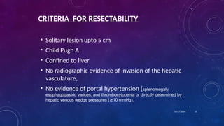CRITERIA FOR RESECTABILITY
• Solitary lesion upto 5 cm
• Child Pugh A
• Confined to liver
• No radiographic evidence of invasion of the hepatic
vasculature,
• No evidence of portal hypertension (splenomegaly,
esophagogastric varices, and thrombocytopenia or directly determined by
hepatic venous wedge pressures (≥10 mmHg).
10/17/2024 11
 