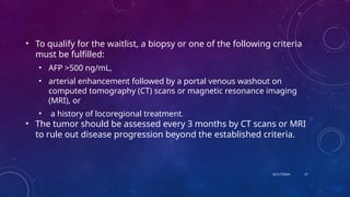 10/17/2024
• To qualify for the waitlist, a biopsy or one of the following criteria
must be fulfilled:
• AFP >500 ng/mL,
• arterial enhancement followed by a portal venous washout on
computed tomography (CT) scans or magnetic resonance imaging
(MRI), or
• a history of locoregional treatment.
• The tumor should be assessed every 3 months by CT scans or MRI
to rule out disease progression beyond the established criteria.
17
 