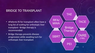 BRIDGE TO TRANSPLANT
• •Patients fit for transplant often have a
long list of waiting for orthotopic liver
transplant– Bridge therapy is
recommended
• Bridge therapy prevents disease
progression while awaiting turn for
orthotopic liver transplant
10/17/2024 18
Bridge
Therapy
TAE
TACE
TARE
(Y90)
PEI
SBRT
RFA/
MWA
 