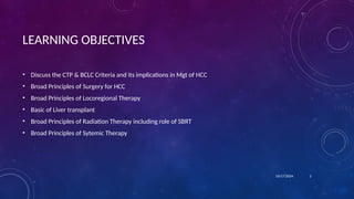 • Discuss the CTP & BCLC Criteria and its implications in Mgt of HCC
• Broad Principles of Surgery for HCC
• Broad Principles of Locoregional Therapy
• Basic of Liver transplant
• Broad Principles of Radiation Therapy including role of SBRT
• Broad Principles of Sytemic Therapy
LEARNING OBJECTIVES
10/17/2024 2
 