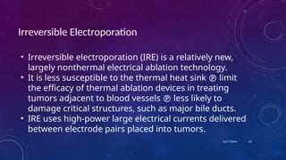 10/17/2024
Irreversible Electroporation
• Irreversible electroporation (IRE) is a relatively new,
largely nonthermal electrical ablation technology.
• It is less susceptible to the thermal heat sink  limit
the efficacy of thermal ablation devices in treating
tumors adjacent to blood vessels  less likely to
damage critical structures, such as major bile ducts.
• IRE uses high-power large electrical currents delivered
between electrode pairs placed into tumors.
20
 