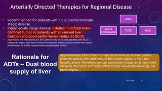 10/17/2024
Arterially Directed Therapies for Regional Disease
• Recommended for patients with BCLC B (intermediate
stage) disease.
• Intermediate stage disease includes multifocal liver–
confined tumor in patients with preserved liver
function and good performance status (ECOG 0).
• In practice, the indications for ADT often extend to include patients with BCLC C
(advanced stage) that have limited extrahepatic disease and/or portal vein tumor
involvement or mildly compromised performance status.
21
Approximately 75% of the nutrient blood flow to the liver comes
from the portal vein, and most of the tumor supply is from the
hepatic artery. Therefore, we can administer intraarterial treatment
safely to the tumor with little effect on the non–tumor-bearing liver
parenchyma.
Rationale for
ADTs – Dual blood
supply of liver
ADTs
Bland
Embolisation
TACE RAE
 