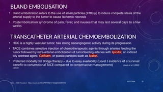 10/17/2024
BLAND EMBOLISATION
• Bland embolization refers to the use of small particles (≤100 μ) to induce complete stasis of the
arterial supply to the tumor to cause ischemic necrosis
• Postembolization syndrome of pain, fever, and nausea that may last several days to a few
weeks
Video – TACE Procedure - https://youtu.be/36hxiPXPTWQ?si=9eDigBYaX30MZTsV
22
TRANSCATHETER ARTERIAL CHEMOEMBOLIZATION
• HCC is a highly vascular tumor, has strong neoangiogenic activity during its progression.
• TACE combines selective injection of chemotherapeutic agents through arteries feeding the
tumor followed by intra-arterial embolization of tumorfeeding arteries with lipiodol, an iodized
oily contrast agent, Gelfoam, or plastic particles such as Ivalon.
• Preferred modality for Bridge therapy – due to easy availability (Level I evidence of a survival
benefit to conventional TACE compared to conservative management) Llovet et al ( 2002)
Lancet
 