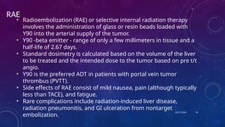 10/17/2024 23
RAE
• Radioembolization (RAE) or selective internal radiation therapy
involves the administration of glass or resin beads loaded with
Y90 into the arterial supply of the tumor.
• Y90 -beta emitter - range of only a few millimeters in tissue and a
half-life of 2.67 days.
• Standard dosimetry is calculated based on the volume of the liver
to be treated and the intended dose to the tumor based on pre t/t
angio.
• Y90 is the preferred ADT in patients with portal vein tumor
thrombus (PVTT).
• Side effects of RAE consist of mild nausea, pain (although typically
less than TACE), and fatigue.
• Rare complications include radiation-induced liver disease,
radiation pneumonitis, and GI ulceration from nontarget
embolization.
 