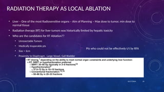RADIATION THERAPY AS LOCAL ABLATION
• Liver – One of the most Radiosensitive organs – Aim of Planning – Max dose to tumor, min dose to
normal tissue
• Radiation therapy (RT) for liver tumors was historically limited by hepatic toxicity
• Who are the candidates for RT Ablation??
• Unresectable Tumors
• Medically Inoperable pts
• Size > 3cm
• Proximity to Diaphragm , Large Vessel, Gall Bladder
10/17/2024 24
Pts who could not be effectively t/t by RFA
 