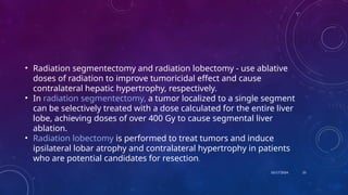 10/17/2024
• Radiation segmentectomy and radiation lobectomy - use ablative
doses of radiation to improve tumoricidal effect and cause
contralateral hepatic hypertrophy, respectively.
• In radiation segmentectomy, a tumor localized to a single segment
can be selectively treated with a dose calculated for the entire liver
lobe, achieving doses of over 400 Gy to cause segmental liver
ablation.
• Radiation lobectomy is performed to treat tumors and induce
ipsilateral lobar atrophy and contralateral hypertrophy in patients
who are potential candidates for resection.
25
 