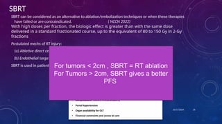SBRT
SBRT can be considered as an alternative to ablation/embolization techniques or when these therapies
have failed or are contraindicated. ( NCCN 2022)
With high doses per fraction, the biologic effect is greater than with the same dose
delivered in a standard fractionated course, up to the equivalent of 80 to 150 Gy in 2-Gy
fractions
Postulated mechs of RT injury:
(a) Ablative direct cell kill
(b) Endothelial targets – RT increases tumor Ag specific immune response
SBRT is used in patients with 1-3 tumors. Parameters in Deciding T/t:
10/17/2024 26
For tumors < 2cm , SBRT = RT ablation
For Tumors > 2cm, SBRT gives a better
PFS
 