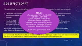 SIDE EFFECTS OF RT
Primary toxicity of concern is a radiation-induced liver disease (RILD), categorized as classic and non-classic.
• Classic RILD is a constellation of anicteric ascites, hepatomegaly, and elevated liver enzymes (particularly
alkaline phosphatase), which typically occurs within 4 months of therapy and is a type of veno-
occlusive.
• Nonclassic RILD, a more recent classification, is characterized by jaundice and markedly elevated serum
transaminases (>5 times the upper limit of normal) within 3 months of therapy completion. This is
thought to represent direct hepatocyte rather than endothelial injury
RILD is typically self-limited but can be severe, even leading to mortality. It is managed symptomatically
using diuretics and paracentesis.
10/17/2024 27
Even low doses to the whole liver of 25 Gy in 10 fractions or 32 Gy in 1.5 Gy per fraction twice daily are associated with a
>5% risk of RILD, particularly for patients with cirrhosis and already compromised liver function
RILD:
i) Transaminase / ALP > 2.5-5X ULN
ii) Sr Bil > 1.5-3X ULN
iii) Non malignant ascites in the
absence of disease progression
Hallmark – small venous obstruction –
central venous congestion & collagen
deposition without inflammation
Rx: Diuretics, paracentesis, Vit K
 