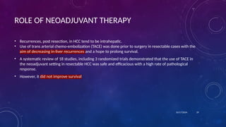 ROLE OF NEOADJUVANT THERAPY
• Recurrences, post resection, in HCC tend to be intrahepatic.
• Use of trans arterial chemo-embolization (TACE) was done prior to surgery in resectable cases with the
aim of decreasing in-liver recurrences and a hope to prolong survival.
• A systematic review of 18 studies, including 3 randomized trials demonstrated that the use of TACE in
the neoadjuvant setting in resectable HCC was safe and efficacious with a high rate of pathological
response.
• However, it did not improve survival
10/17/2024 29
 