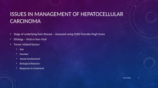ISSUES IN MANAGEMENT OF HEPATOCELLULAR
CARCINOMA
• Stage of underlying liver disease – Assessed using Child-Turcotte-Pugh Score
• Etiology – Viral vs Non Viral
• Tumor related factors
• Size
• Number
• Vessel Involvement
• Biological Behavior
• Response to treatment
10/17/2024 3
 