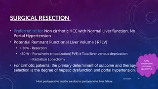 SURGICAL RESECTION
• Preferred t/t for Non cirrhotic HCC with Normal Liver function, No
Portal Hypertension
• Potential Remnant Functional Liver Volume ( RFLV)
• > 30% - Resection
• <30 % – Portal vein embolization( PVE) ± Total liver venous deprivation
- Radiation Lobectomy
• For cirrhotic patients, the primary determinant of outcome and therapy
selection is the degree of hepatic dysfunction and portal hypertension.
Most perioperative deaths are due to postoperative liver failure
10/17/2024 9
Only
compensated
cirrhotics
like CTP A
 