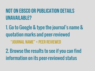 Not on EBSCO or publication details
unavailable?
1. Go to Google & type the journal’s name &
quotation marks and peer-reviewed
“journal name” + peer reviewed
2. Browse the results to see if you can find
information on its peer-reviewed status
 