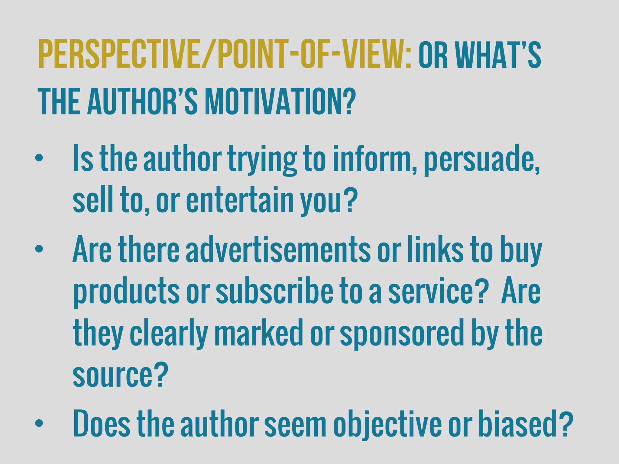 perspective/Point-of-view:or What’s
the author’s motivation?
• Is the author trying to inform, persuade,
sell to, or entertain you?
• Are there advertisements or links to buy
products or subscribe to a service? Are
they clearly marked or sponsored by the
source?
• Does the author seem objective or biased?
 