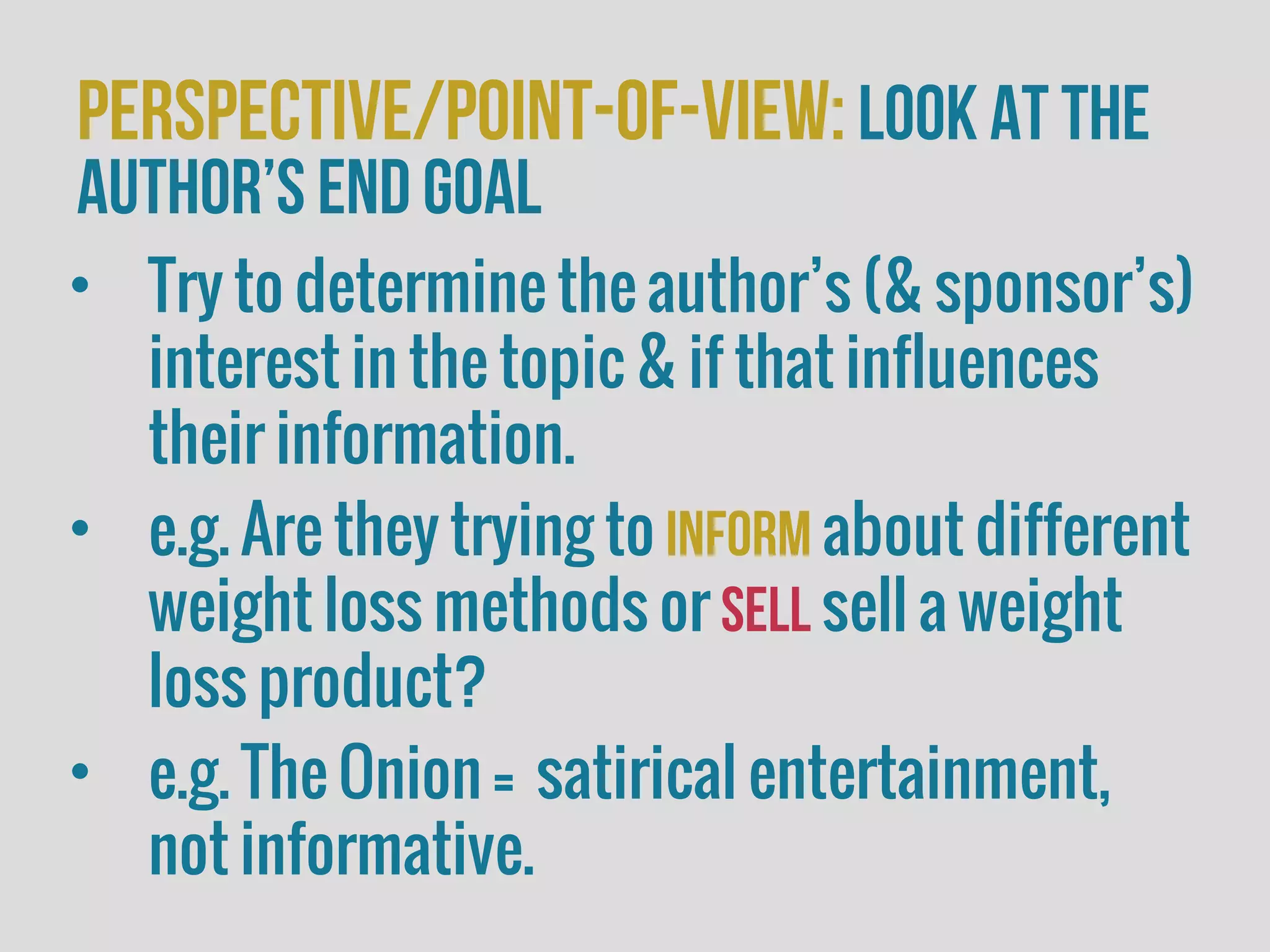 perspective/Point-of-view:look at the
author’s end goal
• Try to determine the author’s (& sponsor’s)
interest in the topic & if that influences
their information.
• e.g. Are they trying to inform about different
weight loss methods or sell sell a weight
loss product?
• e.g. The Onion = satirical entertainment,
not informative.
 