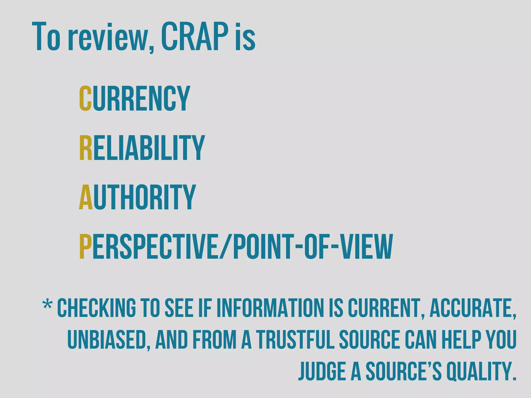 To review, CRAP is
Currency
Reliability
Authority
Perspective/Point-of-view
* Checking to see if information is current, accurate,
unbiased, and from a trustful source can help you
judge a source’s quality.
 