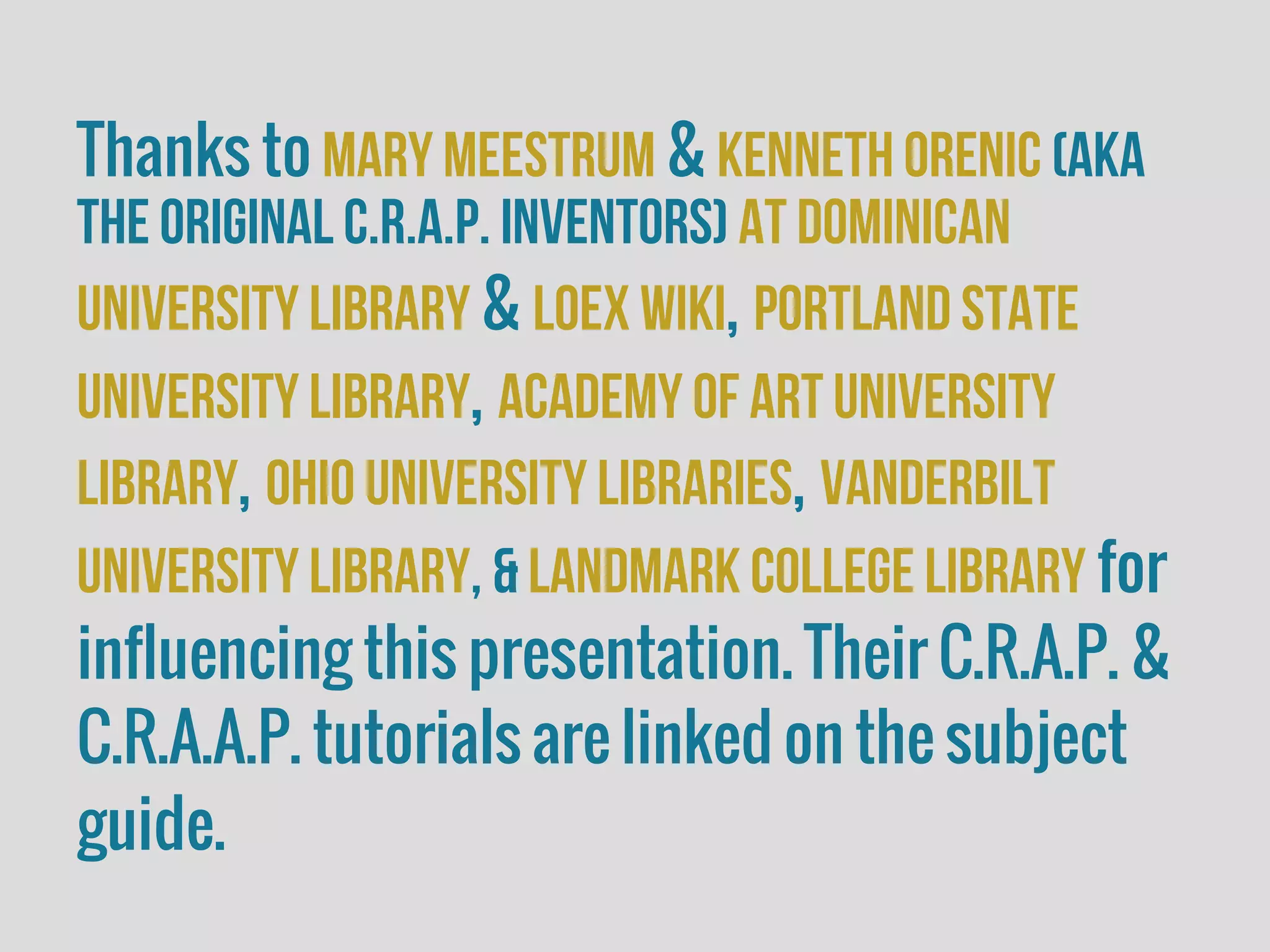 Thanks to Mary Meestrum & Kenneth orenic (aka
the original C.R.A.P. Inventors) at dominican
University Library & LOEX Wiki, Portland State
University Library, Academy of art University
Library, Ohio University Libraries, Vanderbilt
university Library, & Landmark College Library for
influencing this presentation. Their C.R.A.P. &
C.R.A.A.P. tutorials are linked on the subject
guide.
 