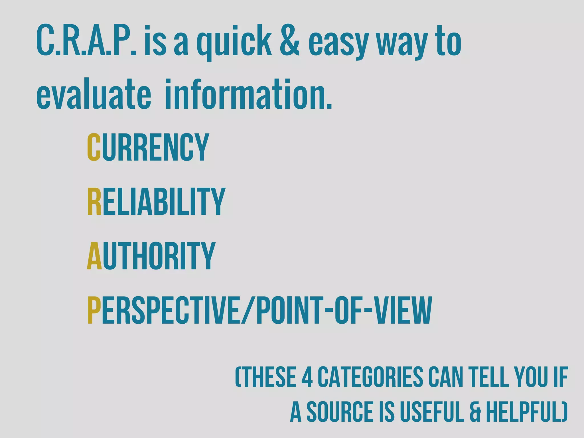 C.R.A.P. is a quick & easy way to
evaluate information.
Currency
Reliability
Authority
Perspective/Point-of-view
(these 4 categories can tell you if
a source is useful & helpful)
 