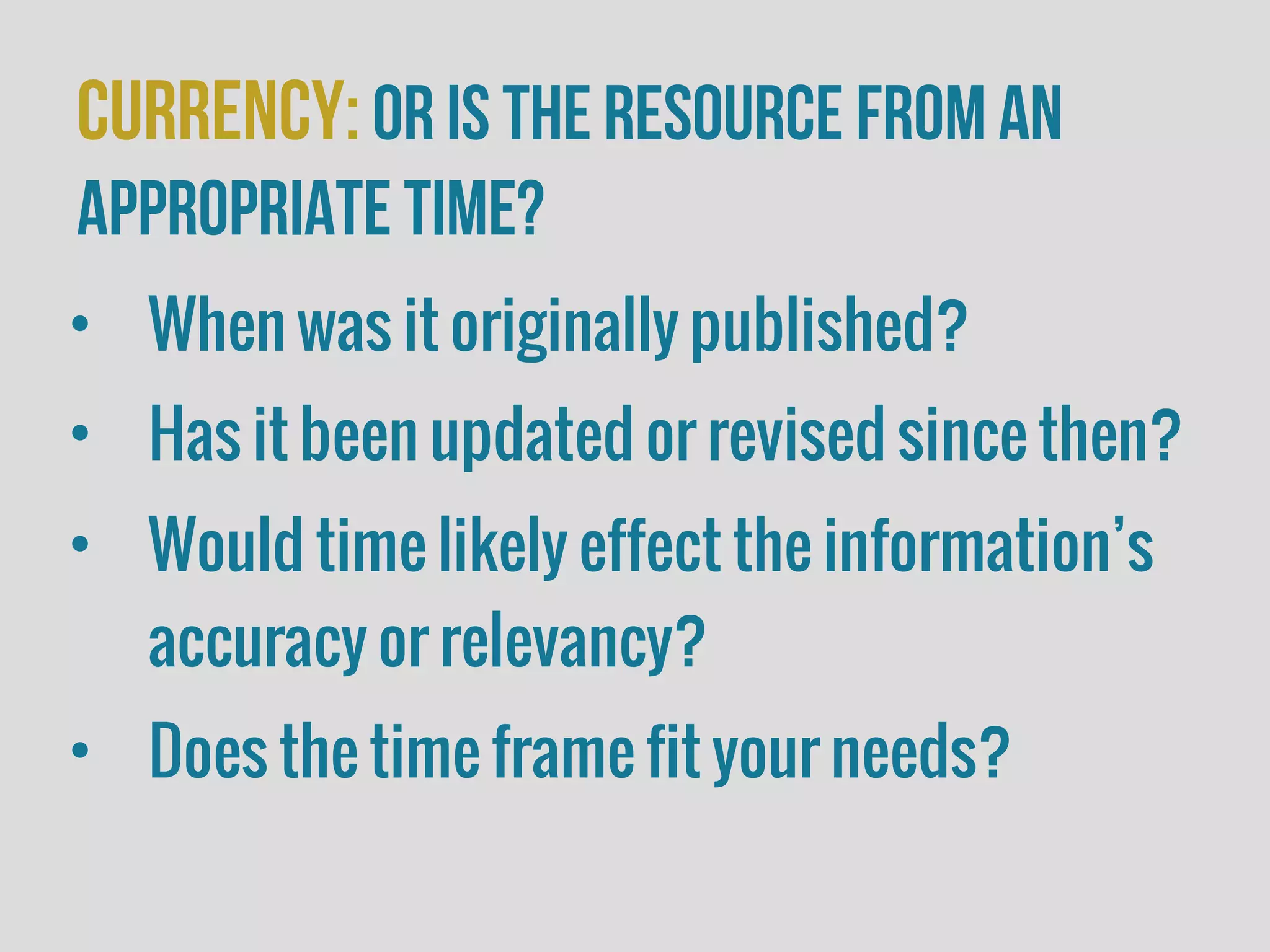 Currency:or is the resource from an
appropriate time?
• When was it originally published?
• Has it been updated or revised since then?
• Would time likely effect the information’s
accuracy or relevancy?
• Does the time frame fit your needs?
 