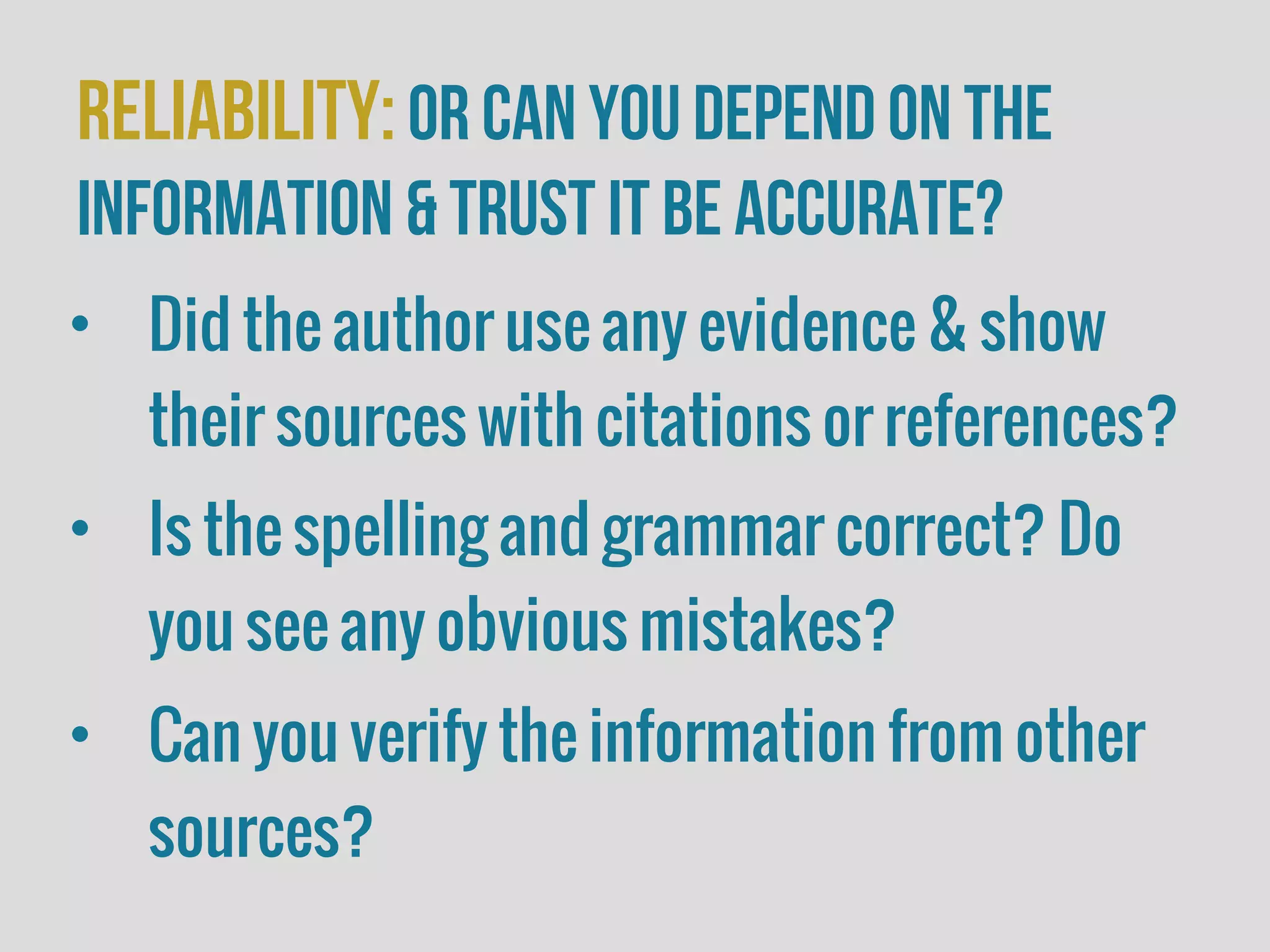 Reliability:or Can you depend on the
information & trust it be accurate?
• Did the author use any evidence & show
their sources with citations or references?
• Is the spelling and grammar correct? Do
you see any obvious mistakes?
• Can you verify the information from other
sources?
 
