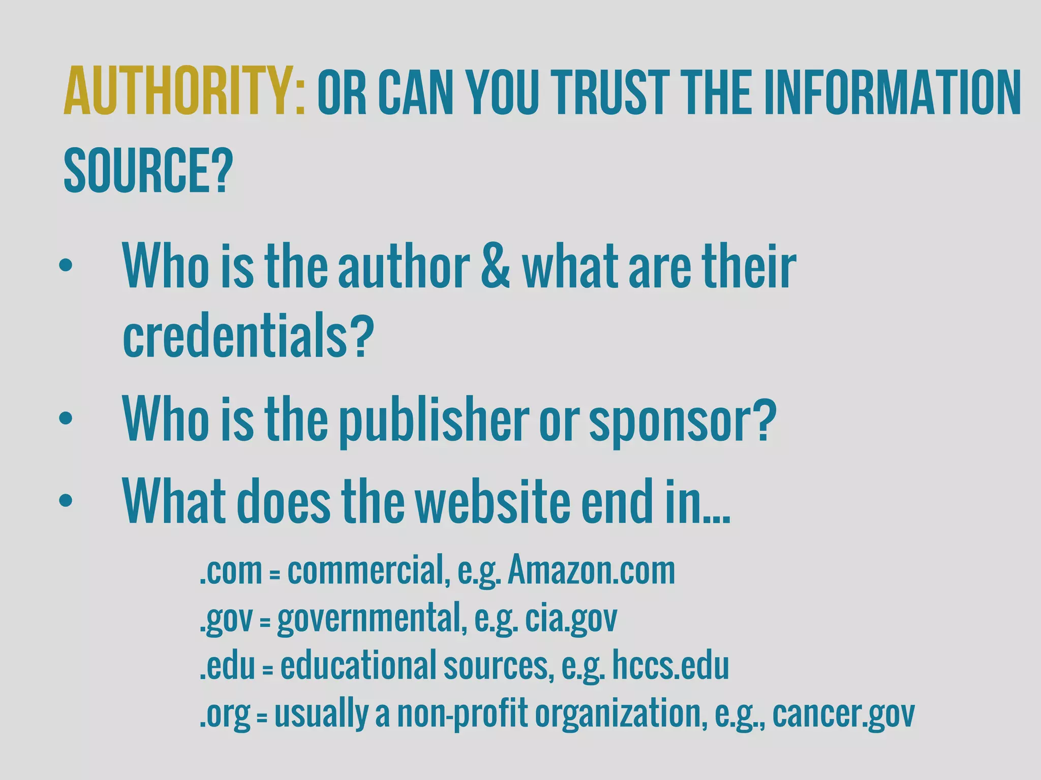 Authority:or Can you trust the information
source?
• Who is the author & what are their
credentials?
• Who is the publisher or sponsor?
• What does the website end in...
.com = commercial, e.g. Amazon.com
.gov = governmental, e.g. cia.gov
.edu = educational sources, e.g. hccs.edu
.org = usually a non-profit organization, e.g., cancer.gov
 