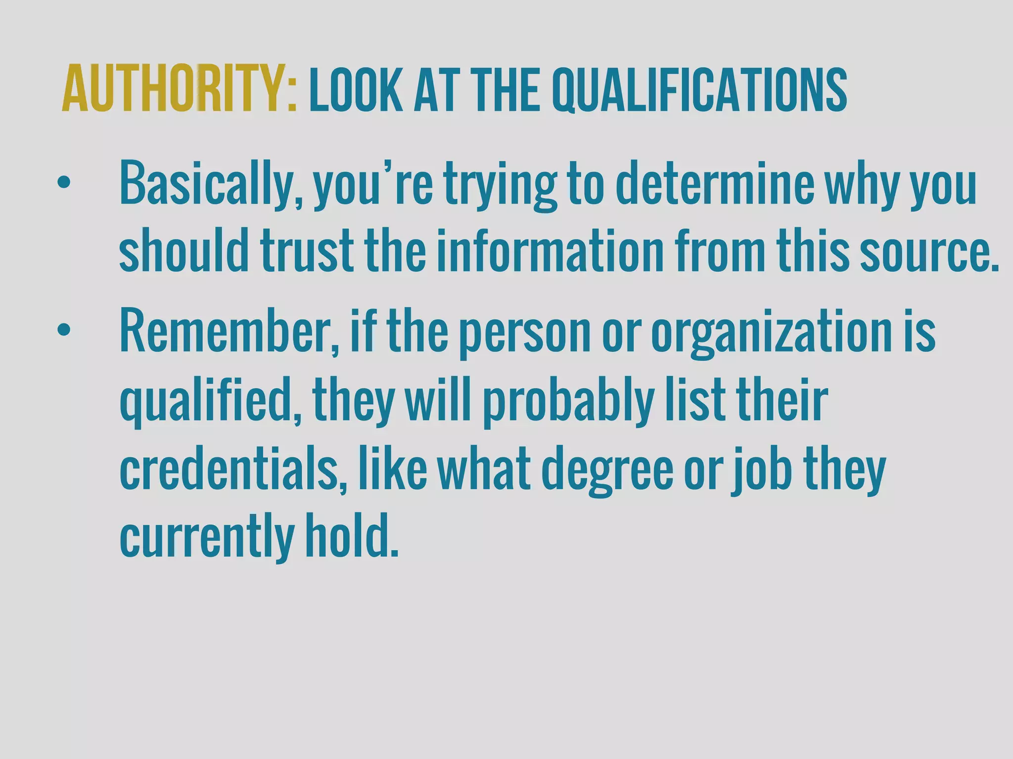 Authority:look at the Qualifications
• Basically, you’re trying to determine why you
should trust the information from this source.
• Remember, if the person or organization is
qualified, they will probably list their
credentials, like what degree or job they
currently hold.
 