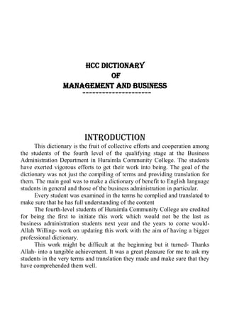 HCC Dictionary
of
Management and Business
---------------------
Introduction
This dictionary is the fruit of collective efforts and cooperation among
the students of the fourth level of the qualifying stage at the Business
Administration Department in Huraimla Community College. The students
have exerted vigorous efforts to get their work into being. The goal of the
dictionary was not just the compiling of terms and providing translation for
them. The main goal was to make a dictionary of benefit to English language
students in general and those of the business administration in particular.
Every student was examined in the terms he complied and translated to
make sure that he has full understanding of the content
The fourth-level students of Huraimla Community College are credited
for being the first to initiate this work which would not be the last as
business administration students next year and the years to come would-
Allah Willing- work on updating this work with the aim of having a bigger
professional dictionary.
This work might be difficult at the beginning but it turned- Thanks
Allah- into a tangible achievement. It was a great pleasure for me to ask my
students in the very terms and translation they made and make sure that they
have comprehended them well.
 