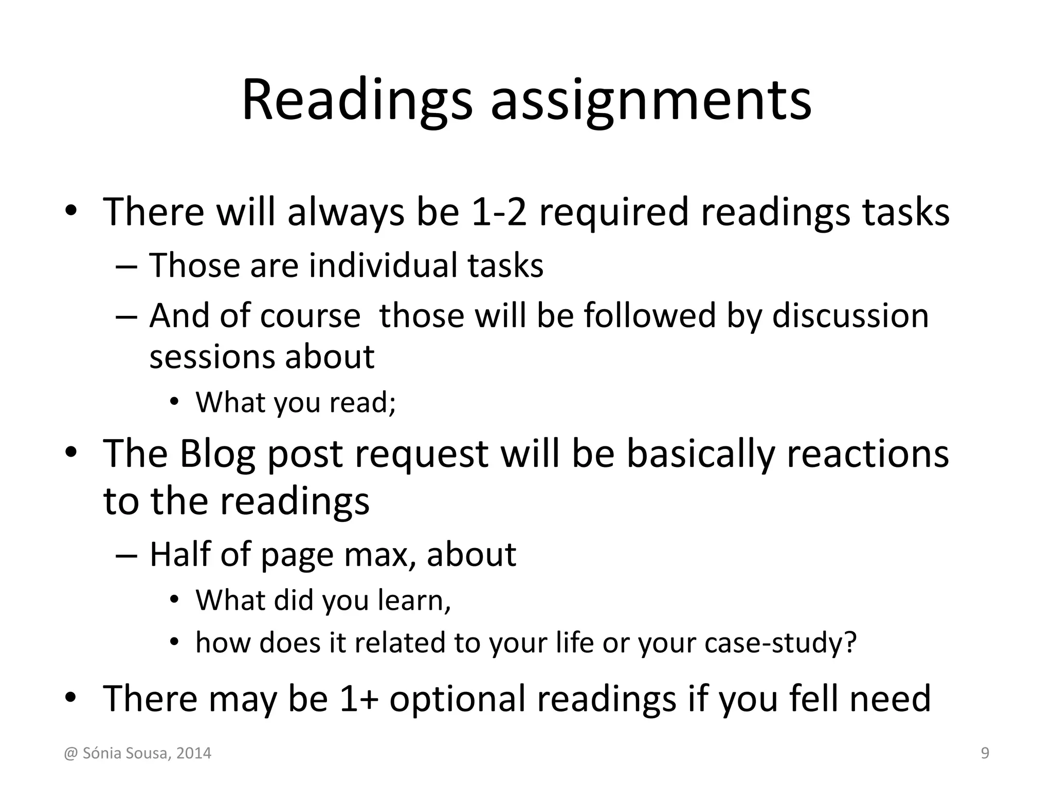 Readings assignments 
• There will always be 1-2 required readings tasks 
– Those are individual tasks 
– And of course those will be followed by discussion 
sessions about 
• What you read; 
• The Blog post request will be basically reactions 
to the readings 
– Half of page max, about 
• What did you learn, 
• how does it related to your life or your case-study? 
• There may be 1+ optional readings if you fell need 
@ Sónia Sousa, 2014 9 
 