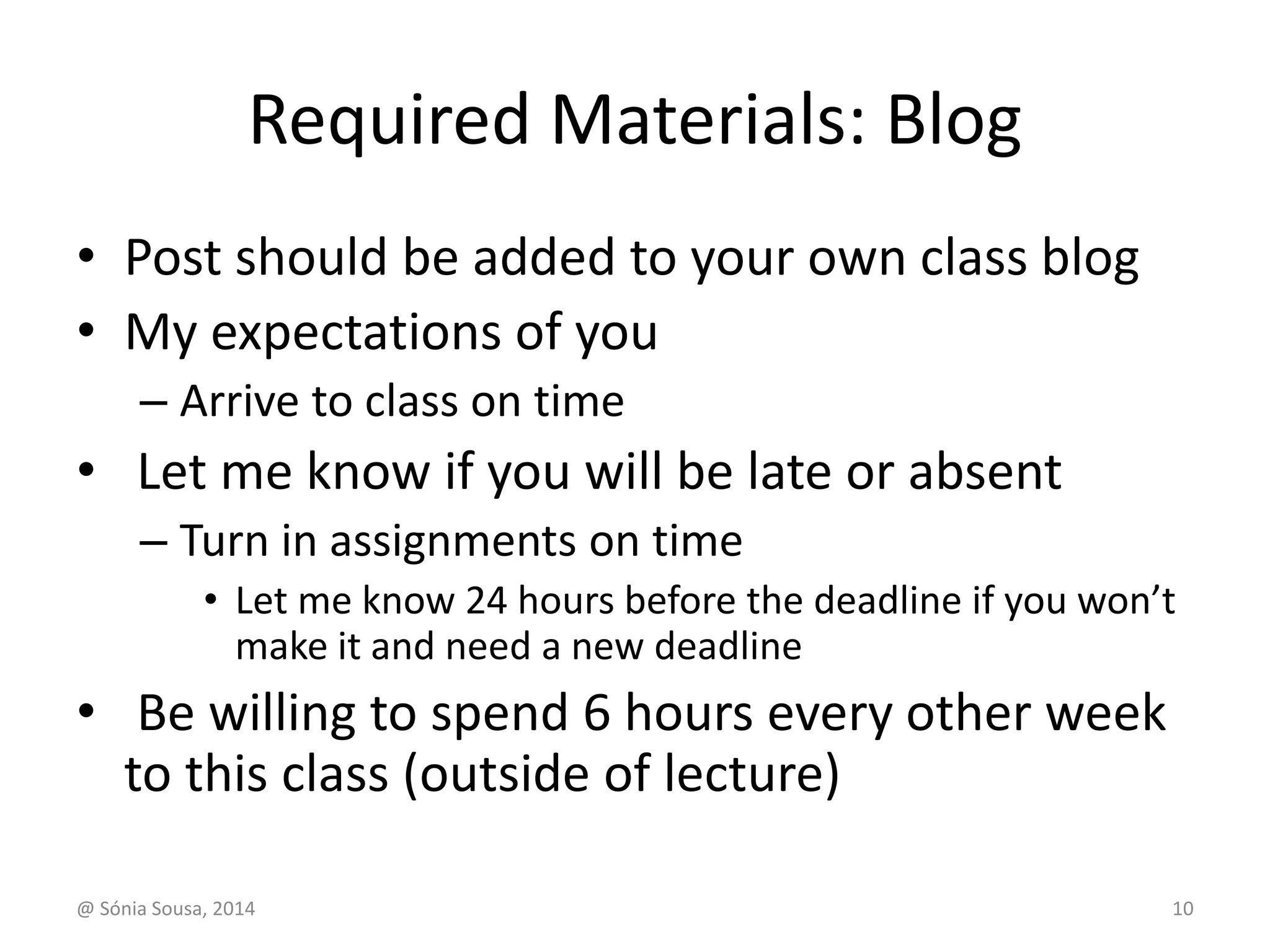 Required Materials: Blog 
• Post should be added to your own class blog 
• My expectations of you 
– Arrive to class on time 
• Let me know if you will be late or absent 
– Turn in assignments on time 
• Let me know 24 hours before the deadline if you won’t 
make it and need a new deadline 
• Be willing to spend 6 hours every other week 
to this class (outside of lecture) 
@ Sónia Sousa, 2014 10 
 