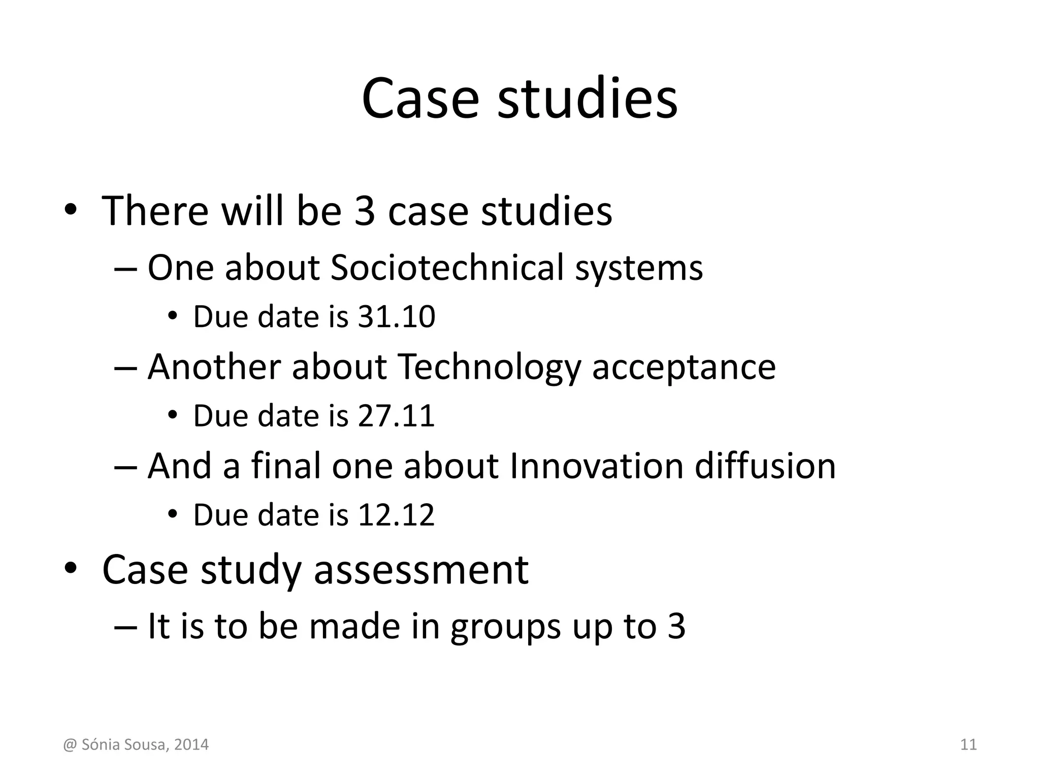 Case studies 
• There will be 3 case studies 
– One about Sociotechnical systems 
• Due date is 31.10 
– Another about Technology acceptance 
• Due date is 27.11 
– And a final one about Innovation diffusion 
• Due date is 12.12 
• Case study assessment 
– It is to be made in groups up to 3 
@ Sónia Sousa, 2014 11 
 