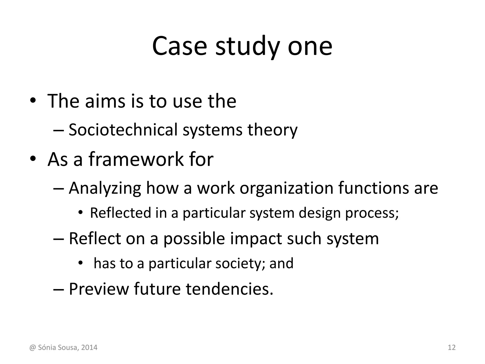 Case study one 
• The aims is to use the 
– Sociotechnical systems theory 
• As a framework for 
– Analyzing how a work organization functions are 
• Reflected in a particular system design process; 
– Reflect on a possible impact such system 
• has to a particular society; and 
– Preview future tendencies. 
@ Sónia Sousa, 2014 12 
 